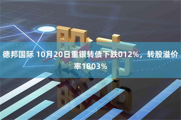 德邦国际 10月20日重银转债下跌012%，转股溢价率1803%