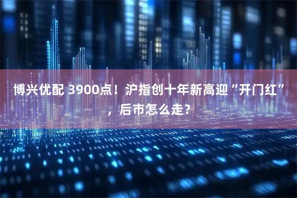 博兴优配 3900点！沪指创十年新高迎“开门红”，后市怎么走？