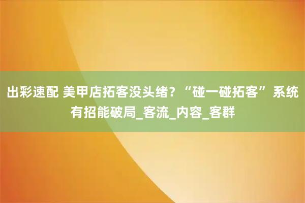 出彩速配 美甲店拓客没头绪?“碰一碰拓客” 系统有招能破局_客流_内容_客群