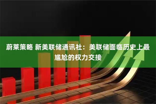 蔚莱策略 新美联储通讯社：美联储面临历史上最尴尬的权力交接