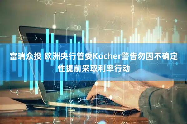 富瑞众投 欧洲央行管委Kocher警告勿因不确定性提前采取利率行动