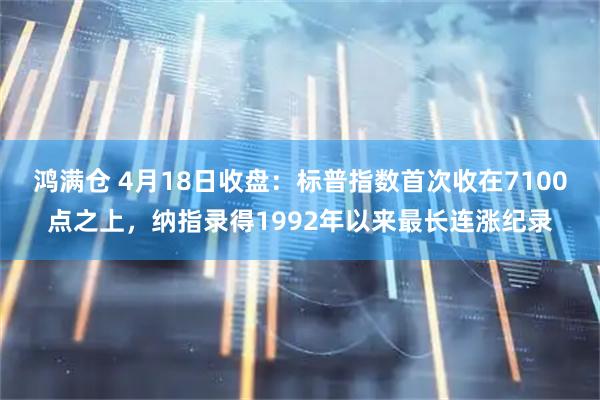 鸿满仓 4月18日收盘：标普指数首次收在7100点之上，纳指录得1992年以来最长连涨纪录
