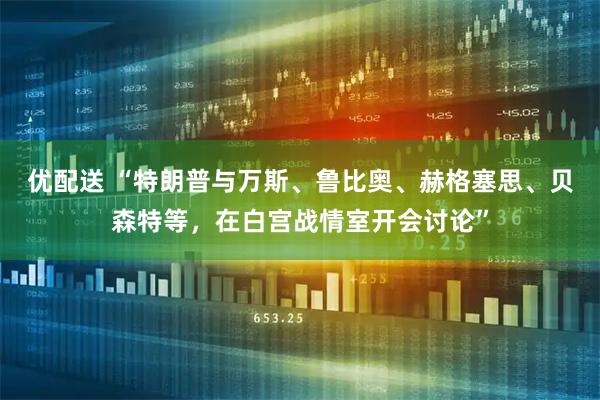 优配送 “特朗普与万斯、鲁比奥、赫格塞思、贝森特等，在白宫战情室开会讨论”