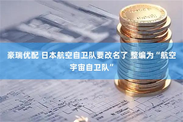 豪瑞优配 日本航空自卫队要改名了 整编为“航空宇宙自卫队”