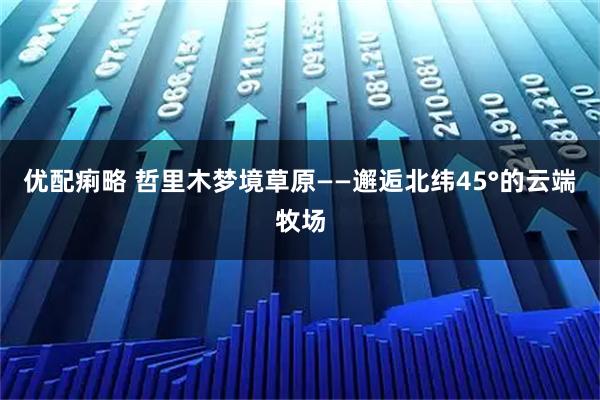 优配痢略 哲里木梦境草原——邂逅北纬45°的云端牧场