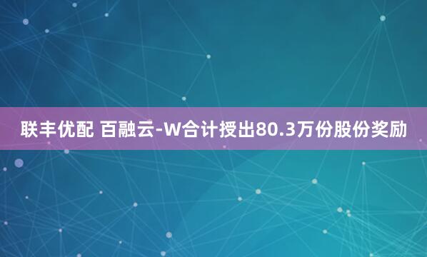 联丰优配 百融云-W合计授出80.3万份股份奖励