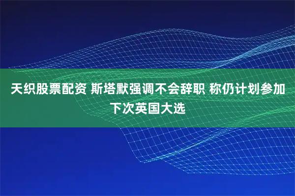 天织股票配资 斯塔默强调不会辞职 称仍计划参加下次英国大选