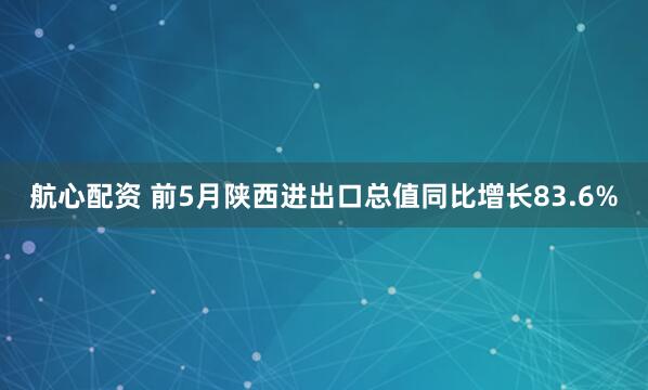 航心配资 前5月陕西进出口总值同比增长83.6%