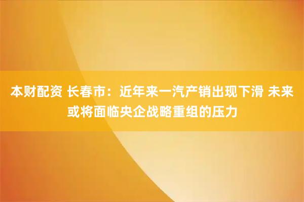 本财配资 长春市：近年来一汽产销出现下滑 未来或将面临央企战略重组的压力