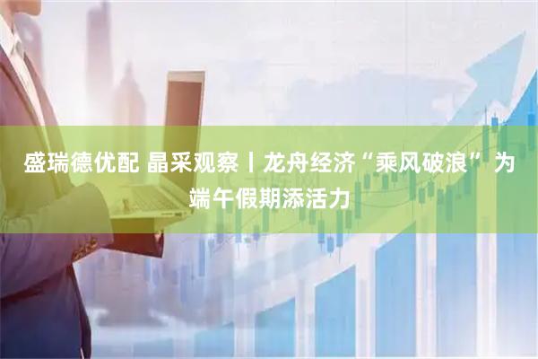 盛瑞德优配 晶采观察丨龙舟经济“乘风破浪” 为端午假期添活力