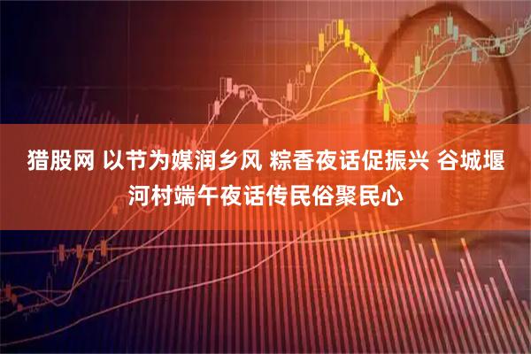 猎股网 以节为媒润乡风 粽香夜话促振兴 谷城堰河村端午夜话传民俗聚民心