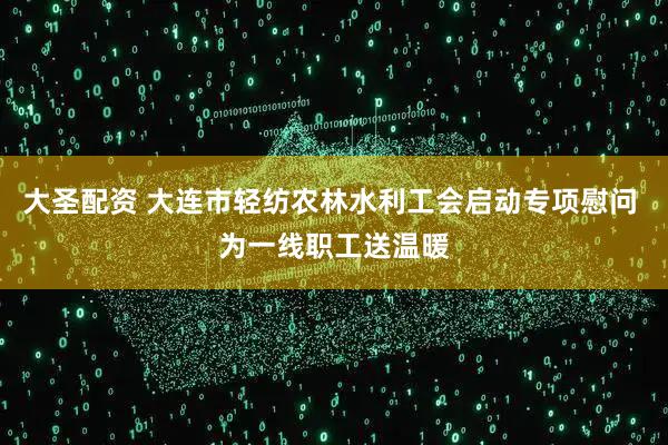 大圣配资 大连市轻纺农林水利工会启动专项慰问 为一线职工送温暖