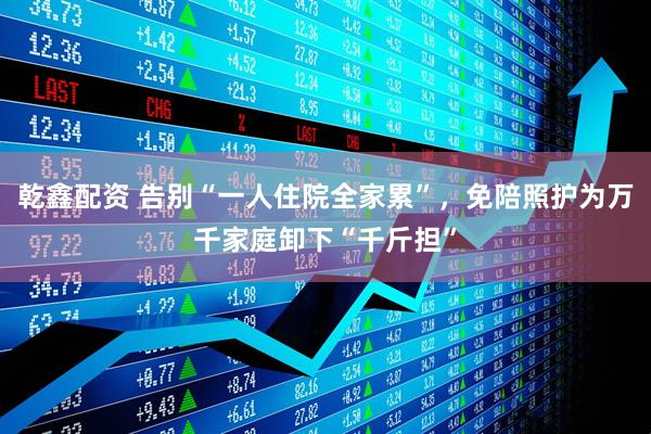 乾鑫配资 告别“一人住院全家累”,免陪照护为万千家庭卸下“千斤担”