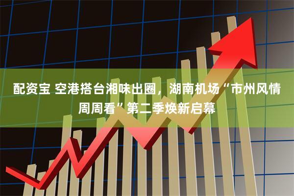 配资宝 空港搭台湘味出圈,湖南机场“市州风情周周看”第二季焕新启幕