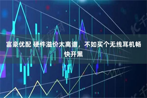 富豪优配 硬件溢价太离谱，不如买个无线耳机畅快开黑