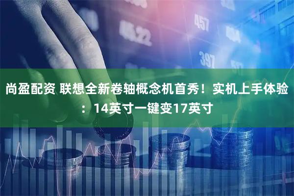 尚盈配资 联想全新卷轴概念机首秀！实机上手体验：14英寸一键变17英寸